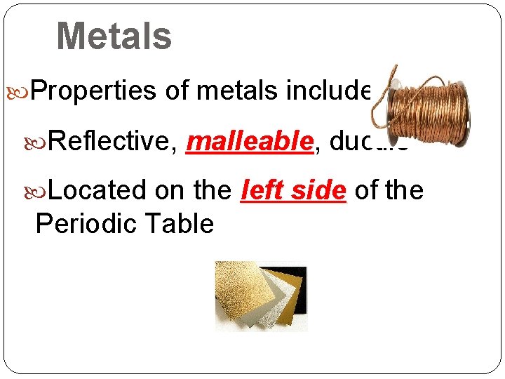 Metals Properties of metals include: Reflective, malleable ductile Located on the left side of Metals Properties of metals include: Reflective, malleable ductile Located on the left side of