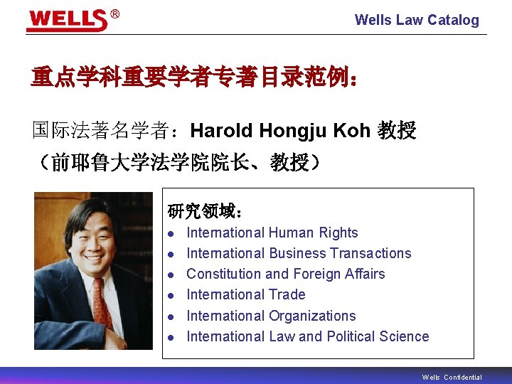 Wells Law Catalog 重点学科重要学者专著目录范例： 国际法著名学者：Harold Hongju Koh 教授 （前耶鲁大学法学院院长、教授） 研究领域： l l l International