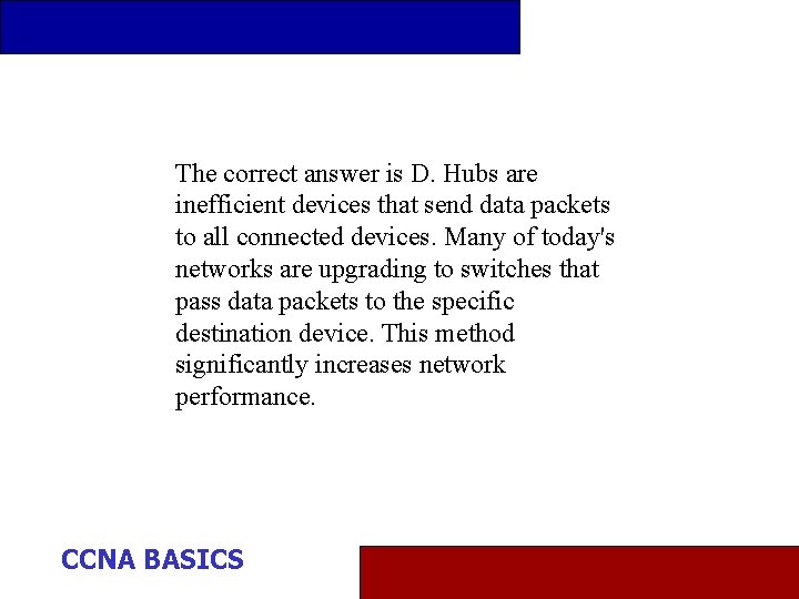 The correct answer is D. Hubs are inefficient devices that send data packets to