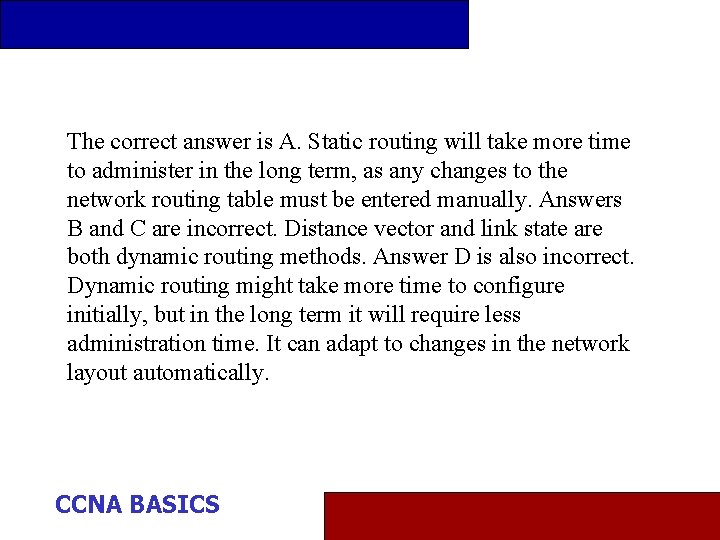 The correct answer is A. Static routing will take more time to administer in