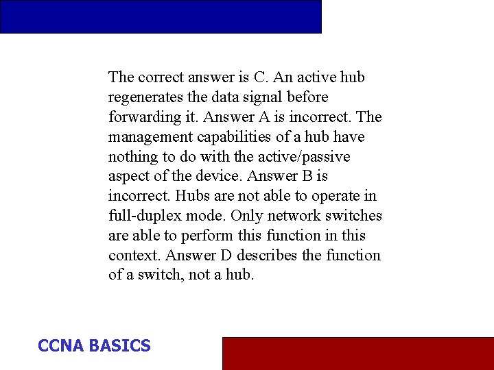 The correct answer is C. An active hub regenerates the data signal before forwarding
