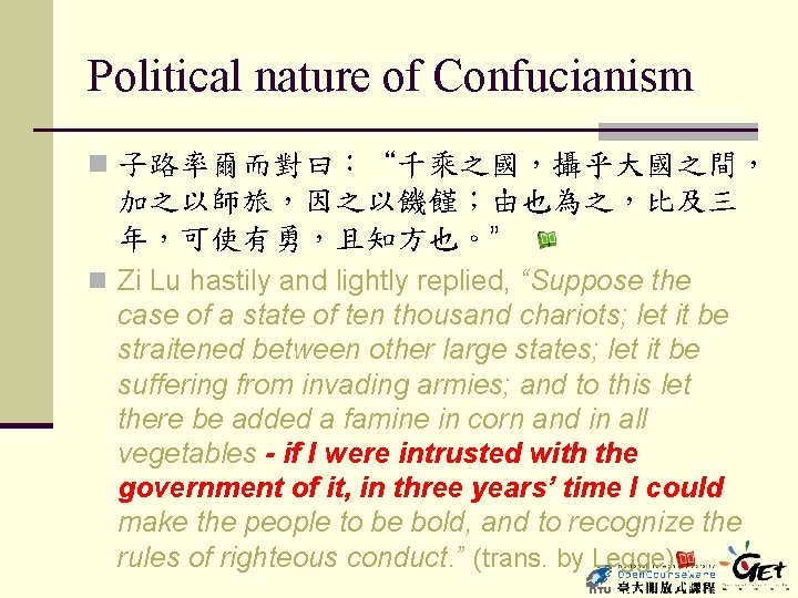 Political nature of Confucianism n 子路率爾而對曰：“千乘之國，攝乎大國之間， 加之以師旅，因之以饑饉；由也為之，比及三 年，可使有勇，且知方也。” n Zi Lu hastily and lightly