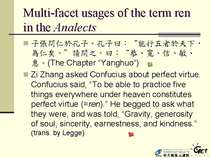 Multi-facet usages of the term ren in the Analects n 子張問仁於孔子。孔子曰：“能行五者於天下， 為仁矣。”請問之。曰：“恭、寬、信、敏、 惠。(The Chapter