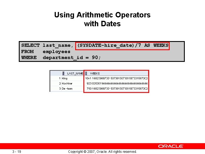 Using Arithmetic Operators with Dates SELECT last_name, (SYSDATE-hire_date)/7 AS WEEKS FROM employees WHERE department_id