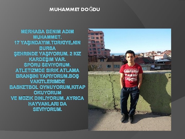 MUHAMMET DOĞDU MERHABA BENIM ADIM MUHAMMET. 17 YAŞINDAYIM. TÜRKIYE’NIN BURSA ŞEHRINDE YAŞIYORUM. 2 KIZ