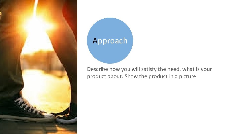 Approach Describe how you will satisfy the need, what is your product about. Show
