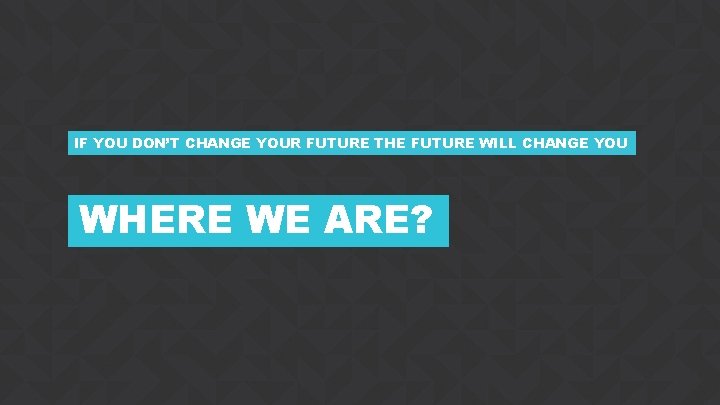 IF YOU DON’T CHANGE YOUR FUTURE THE FUTURE WILL CHANGE YOU WHERE WE ARE?