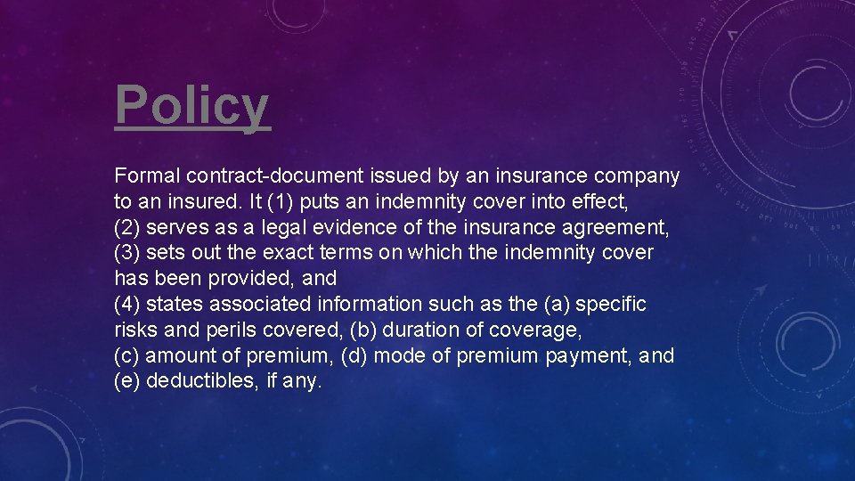 Policy Formal contract-document issued by an insurance company to an insured. It (1) puts