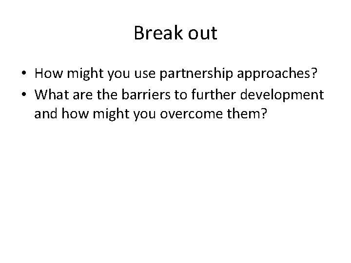 Break out • How might you use partnership approaches? • What are the barriers