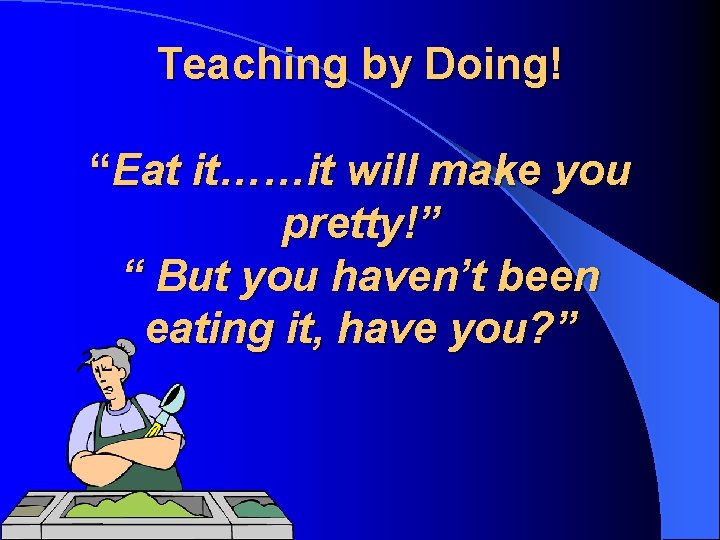 Teaching by Doing! “Eat it……it will make you pretty!” “ But you haven’t been