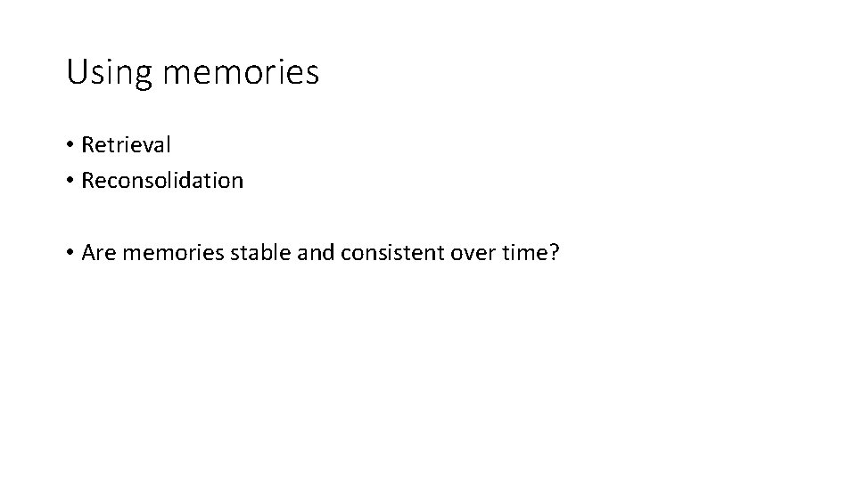 Using memories • Retrieval • Reconsolidation • Are memories stable and consistent over time?