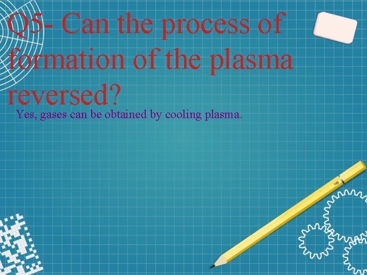 Q 5 - Can the process of formation of the plasma reversed? Yes, gases