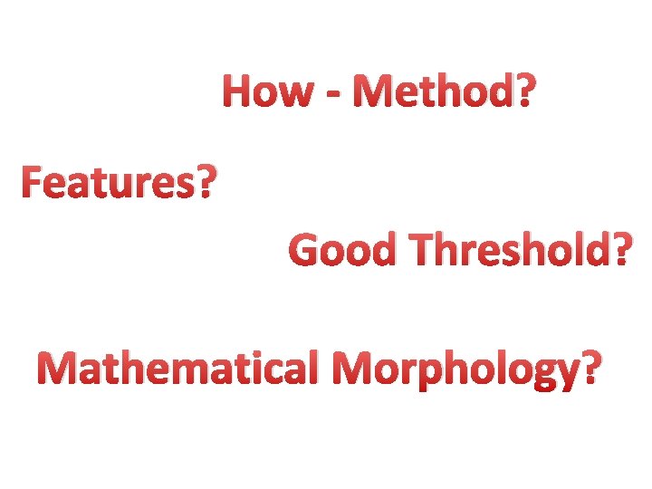 How - Method? Features? Good Threshold? Mathematical Morphology? 