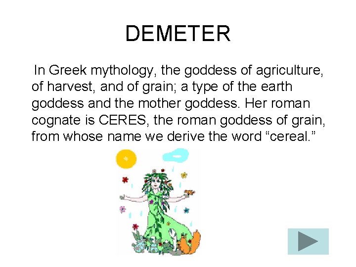 DEMETER In Greek mythology, the goddess of agriculture, of harvest, and of grain; a