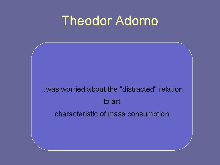 Theodor Adorno …was worried about the "distracted" relation to art characteristic of mass consumption.