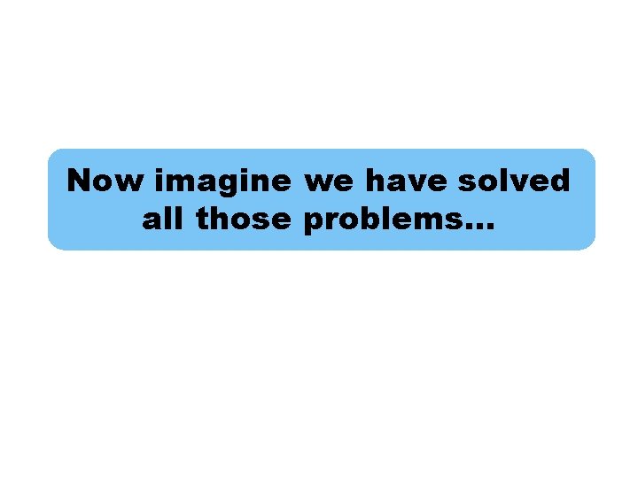 Now imagine we have solved all those problems… 