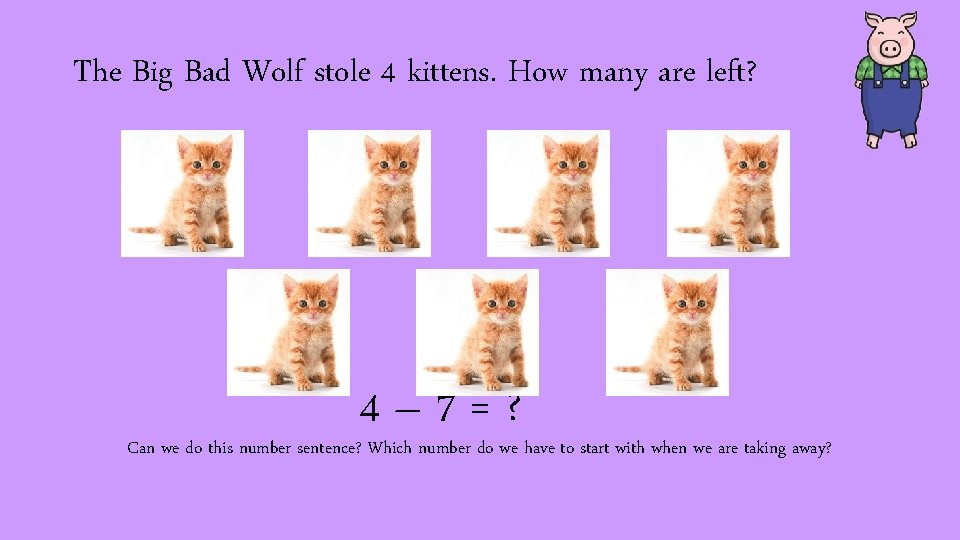 The Big Bad Wolf stole 4 kittens. How many are left? 4– 7=? Can