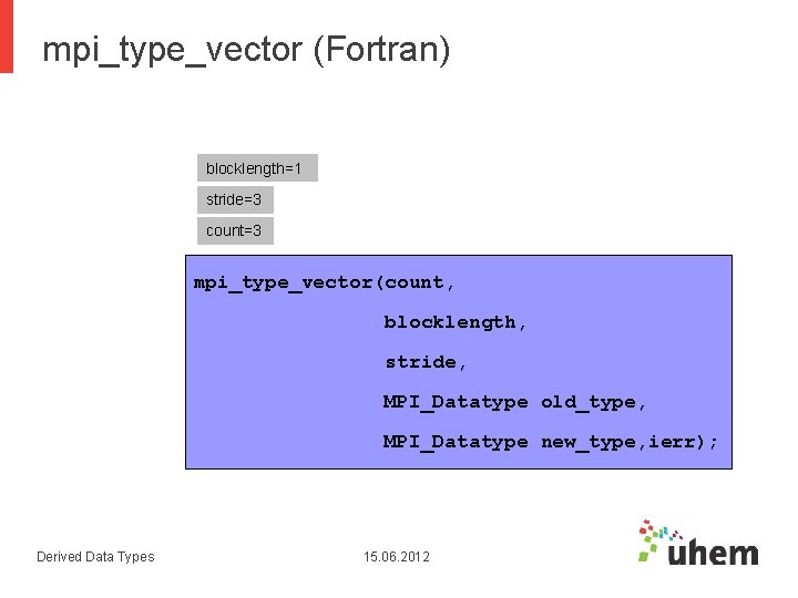 mpi_type_vector (Fortran) blocklength=1 stride=3 count=3 mpi_type_vector(count, blocklength, stride, MPI_Datatype old_type, MPI_Datatype new_type, ierr); Derived mpi_type_vector (Fortran) blocklength=1 stride=3 count=3 mpi_type_vector(count, blocklength, stride, MPI_Datatype old_type, MPI_Datatype new_type, ierr); Derived