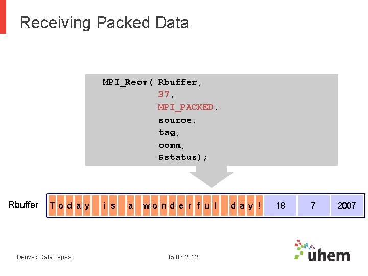 Receiving Packed Data MPI_Recv( Rbuffer, 37, MPI_PACKED, source, tag, comm, &status); Rbuffer T o Receiving Packed Data MPI_Recv( Rbuffer, 37, MPI_PACKED, source, tag, comm, &status); Rbuffer T o