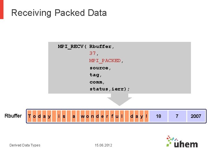 Receiving Packed Data MPI_RECV( Rbuffer, 37, MPI_PACKED, source, tag, comm, status, ierr); Rbuffer T Receiving Packed Data MPI_RECV( Rbuffer, 37, MPI_PACKED, source, tag, comm, status, ierr); Rbuffer T
