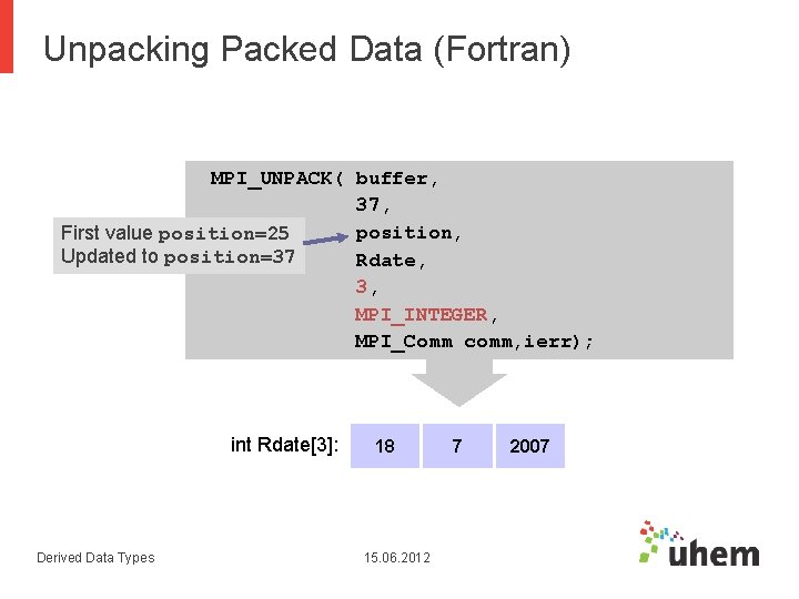 Unpacking Packed Data (Fortran) MPI_UNPACK( buffer, 37, position, First value position=25 Updated to position=37 Unpacking Packed Data (Fortran) MPI_UNPACK( buffer, 37, position, First value position=25 Updated to position=37
