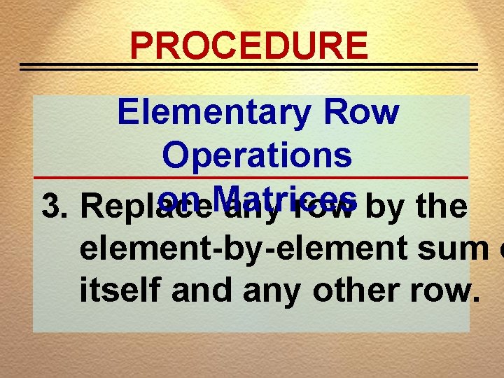 PROCEDURE Elementary Row Operations on Matrices 3. Replace any row by the element-by-element sum