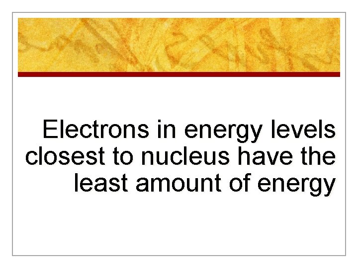 Electrons in energy levels closest to nucleus have the least amount of energy Electrons in energy levels closest to nucleus have the least amount of energy