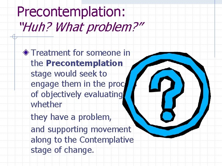 Precontemplation: “Huh? What problem? ” Treatment for someone in the Precontemplation stage would seek