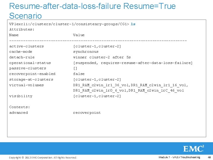 Resume-after-data-loss-failure Resume=True Scenario VPlexcli: /clusters/cluster-1/consistency-groups/CG 1> ls Attributes: Name Value --------------------------------------active-clusters [cluster-1, cluster-2] cache-mode