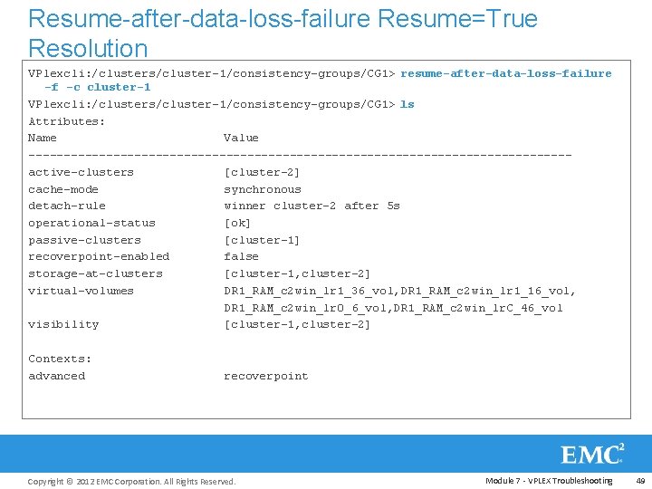 Resume-after-data-loss-failure Resume=True Resolution VPlexcli: /clusters/cluster-1/consistency-groups/CG 1> resume-after-data-loss-failure -f -c cluster-1 VPlexcli: /clusters/cluster-1/consistency-groups/CG 1> ls
