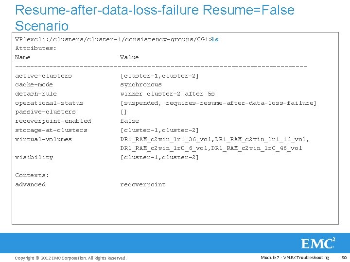 Resume-after-data-loss-failure Resume=False Scenario VPlexcli: /clusters/cluster-1/consistency-groups/CG 1>ls Attributes: Name Value --------------------------------------active-clusters [cluster-1, cluster-2] cache-mode synchronous