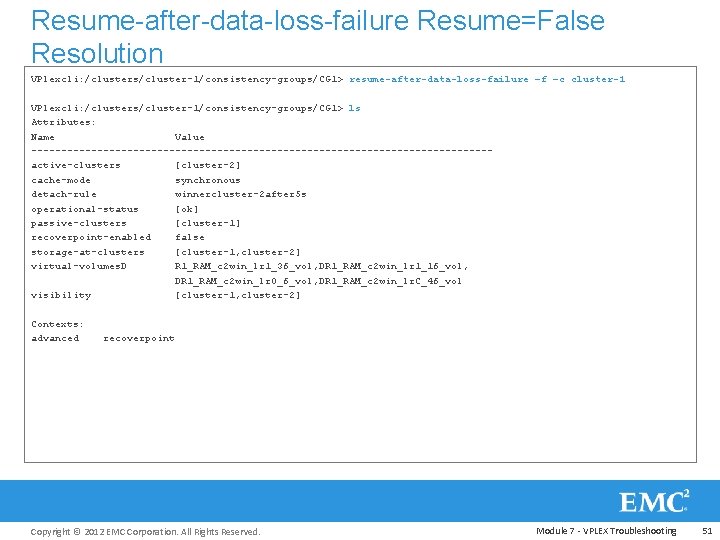 Resume-after-data-loss-failure Resume=False Resolution VPlexcli: /clusters/cluster-1/consistency-groups/CG 1> resume-after-data-loss-failure –f –c cluster-1 VPlexcli: /clusters/cluster-1/consistency-groups/CG 1> ls