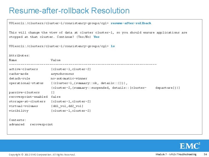 Resume-after-rollback Resolution VPlexcli: /clusters/cluster-1/consistency-groups/cg 1> resume-after-rollback This will change the view of data at