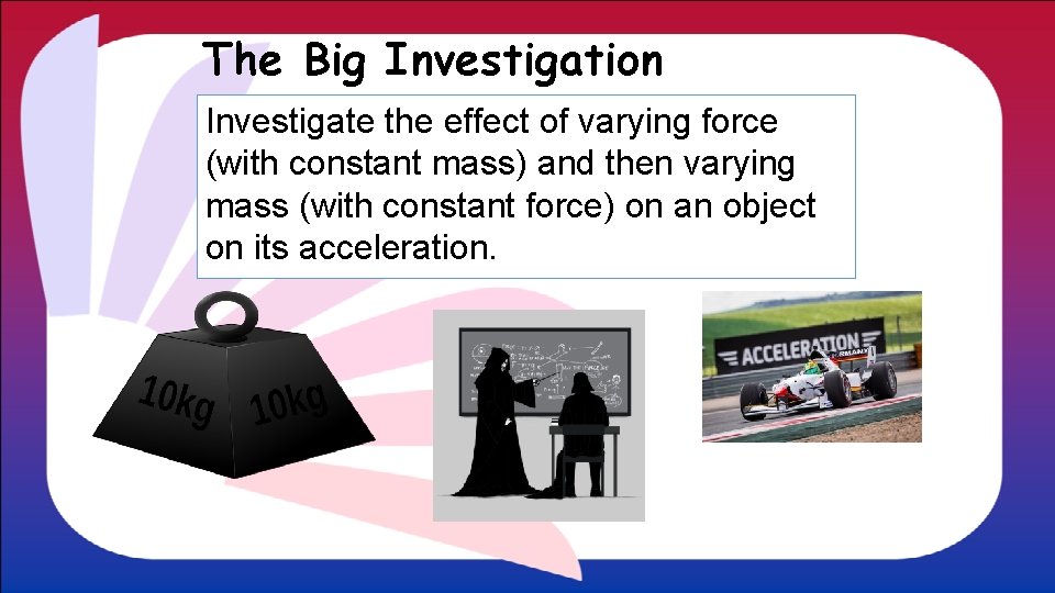 The Big Investigation Investigate the effect of varying force (with constant mass) and then