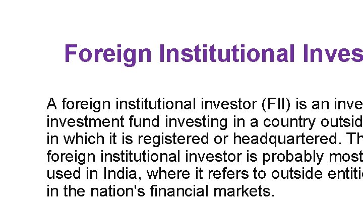 Foreign Institutional Inves A foreign institutional investor (FII) is an investment fund investing in