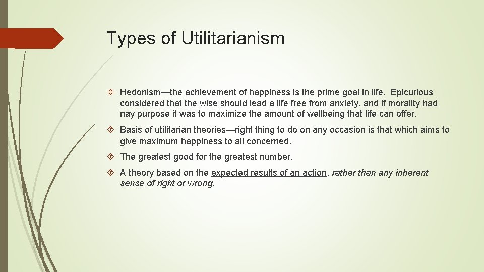 Types of Utilitarianism Hedonism—the achievement of happiness is the prime goal in life. Epicurious