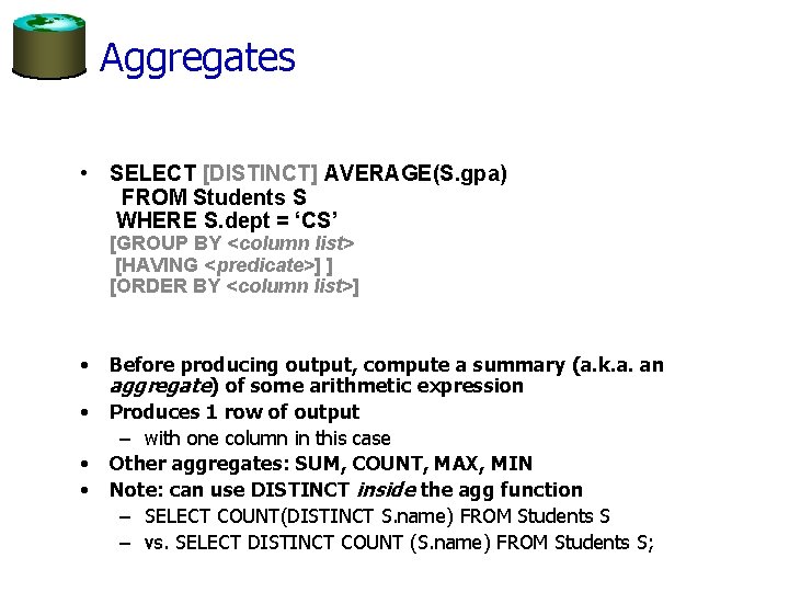 Aggregates • SELECT [DISTINCT] AVERAGE(S. gpa) FROM Students S WHERE S. dept = ‘CS’