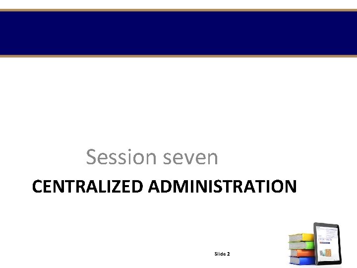 Session seven CENTRALIZED ADMINISTRATION Slide 2 