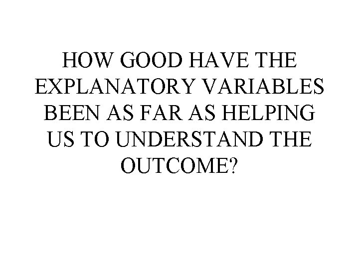 HOW GOOD HAVE THE EXPLANATORY VARIABLES BEEN AS FAR AS HELPING US TO UNDERSTAND