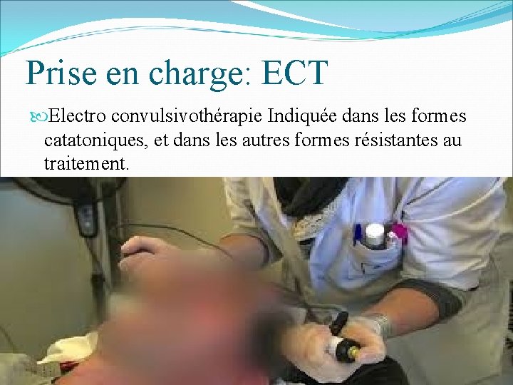Prise en charge: ECT Electro convulsivothérapie Indiquée dans les formes catatoniques, et dans les