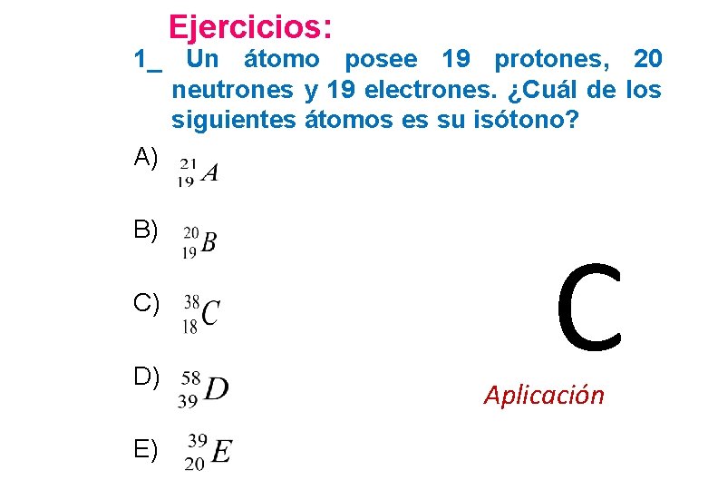 Ejercicios: 1_ Un átomo posee 19 protones, 20 neutrones y 19 electrones. ¿Cuál de
