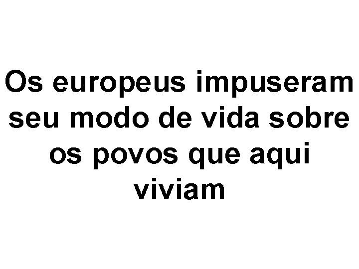 Os europeus impuseram seu modo de vida sobre os povos que aqui viviam 