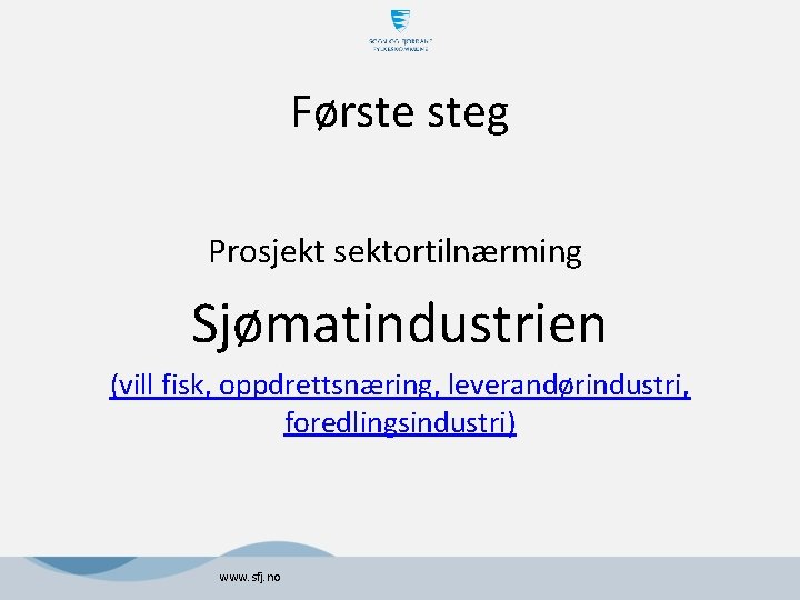 Første steg Prosjekt sektortilnærming Sjømatindustrien (vill fisk, oppdrettsnæring, leverandørindustri, foredlingsindustri) www. sfj. no 