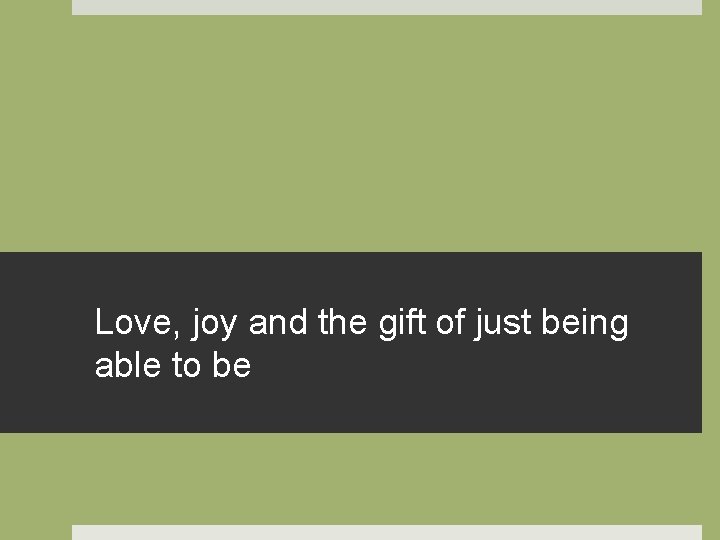 Love, joy and the gift of just being able to be 