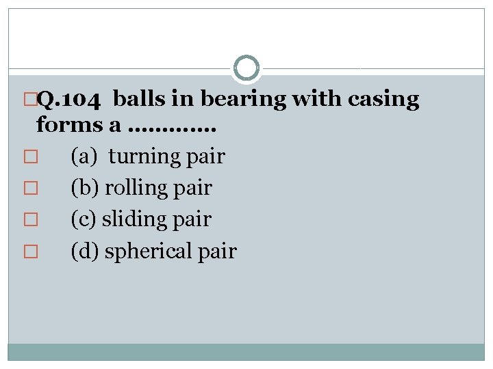 �Q. 104 balls in bearing with casing forms a …………. � (a) turning pair