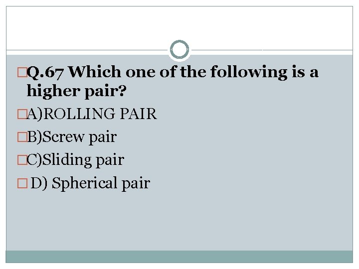 �Q. 67 Which one of the following is a higher pair? �A)ROLLING PAIR �B)Screw