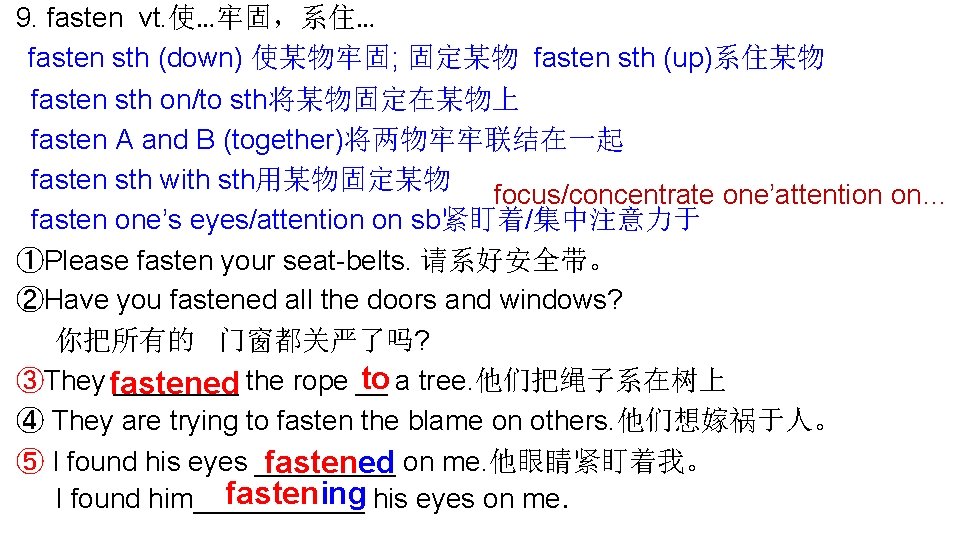 9. fasten vt. 使…牢固，系住… fasten sth (down) 使某物牢固; 固定某物 fasten sth (up)系住某物 fasten sth