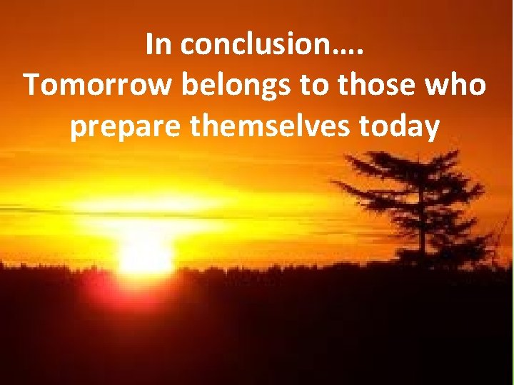 In conclusion…. Tomorrow belongs to those who prepare themselves today 