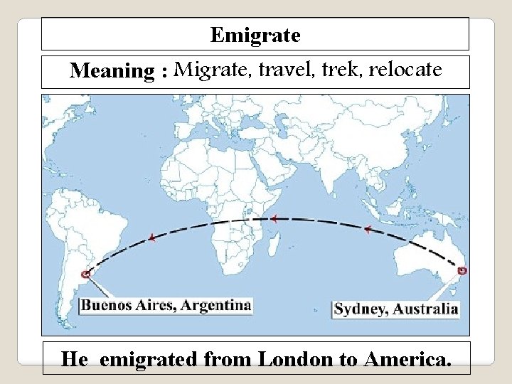 Emigrate Meaning : Migrate, travel, trek, relocate He emigrated from London to America. 