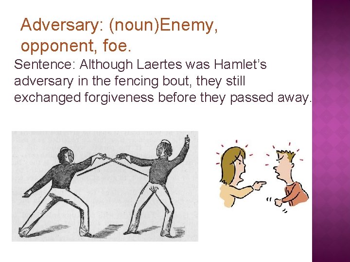 Adversary: (noun)Enemy, opponent, foe. Sentence: Although Laertes was Hamlet’s adversary in the fencing bout,